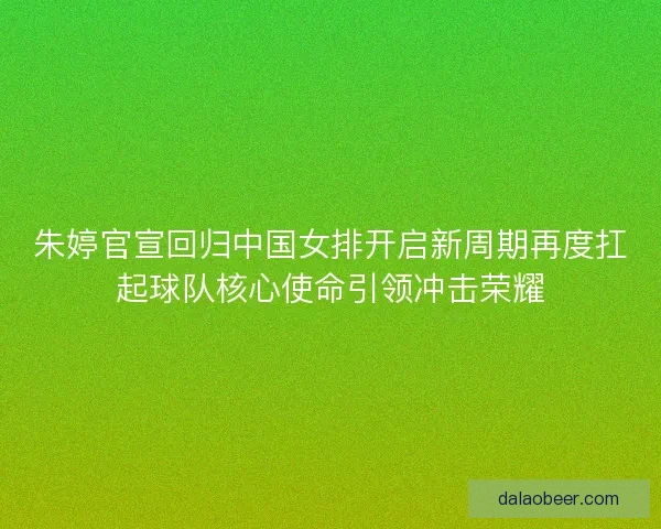 朱婷官宣回归中国女排开启新周期再度扛起球队核心使命引领冲击荣耀