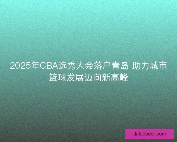 2025年CBA选秀大会落户青岛 助力城市篮球发展迈向新高峰