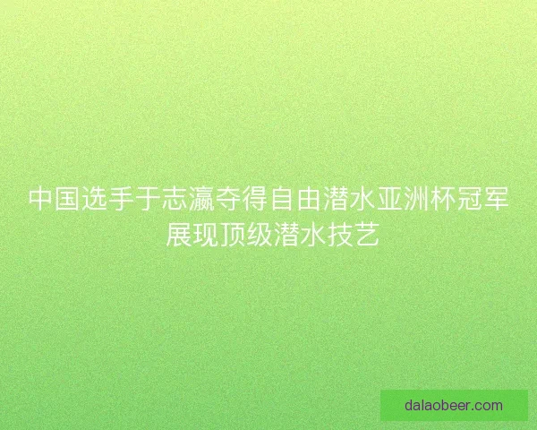 中国选手于志瀛夺得自由潜水亚洲杯冠军 展现顶级潜水技艺