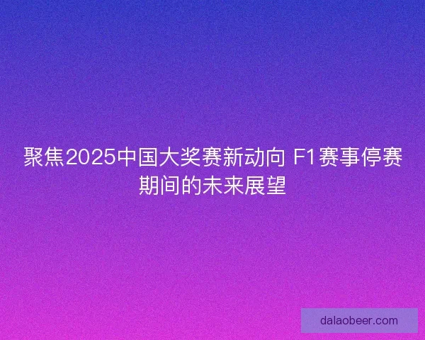 聚焦2025中国大奖赛新动向 F1赛事停赛期间的未来展望