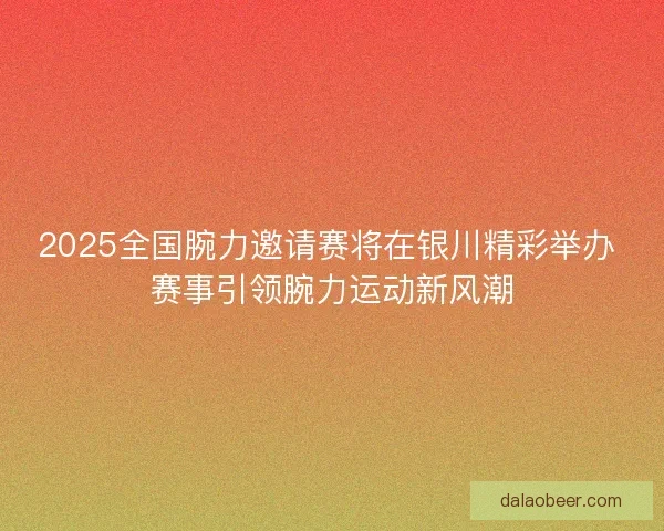 2025全国腕力邀请赛将在银川精彩举办 赛事引领腕力运动新风潮
