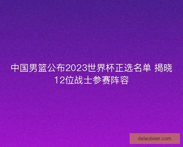 中国男篮公布2023世界杯正选名单 揭晓12位战士参赛阵容