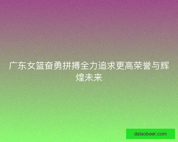 广东女篮奋勇拼搏全力追求更高荣誉与辉煌未来