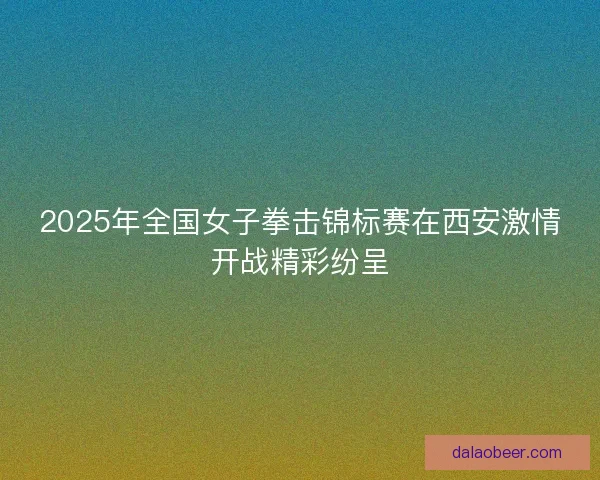 2025年全国女子拳击锦标赛在西安激情开战精彩纷呈