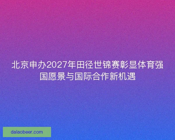 北京申办2027年田径世锦赛彰显体育强国愿景与国际合作新机遇