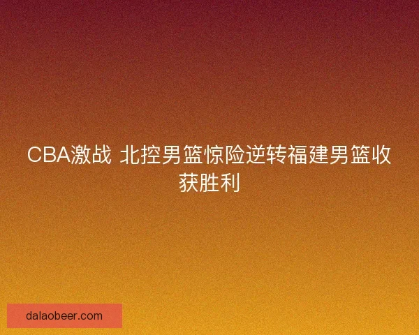 CBA激战 北控男篮惊险逆转福建男篮收获胜利