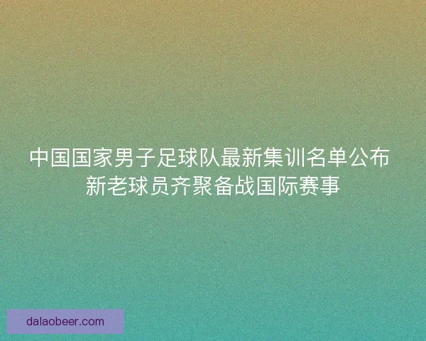 中国国家男子足球队最新集训名单公布 新老球员齐聚备战国际赛事