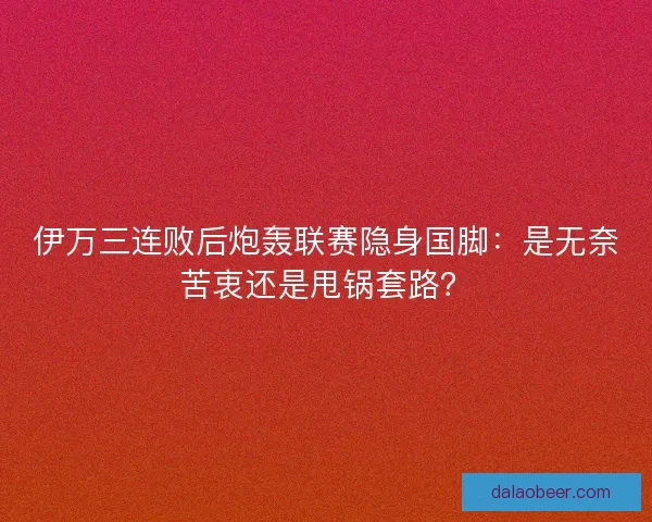 伊万三连败后炮轰联赛隐身国脚：是无奈苦衷还是甩锅套路？