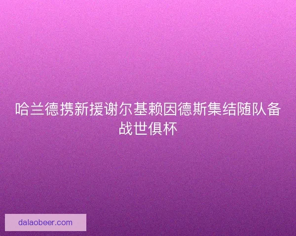 哈兰德携新援谢尔基赖因德斯集结随队备战世俱杯