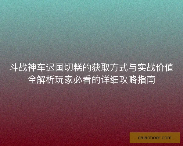 斗战神车迟国切糕的获取方式与实战价值全解析玩家必看的详细攻略指南