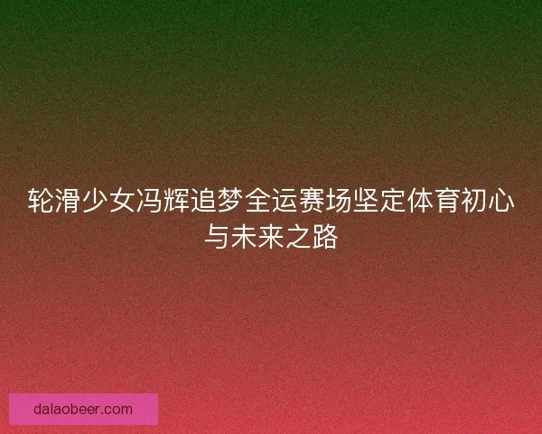 轮滑少女冯辉追梦全运赛场坚定体育初心与未来之路