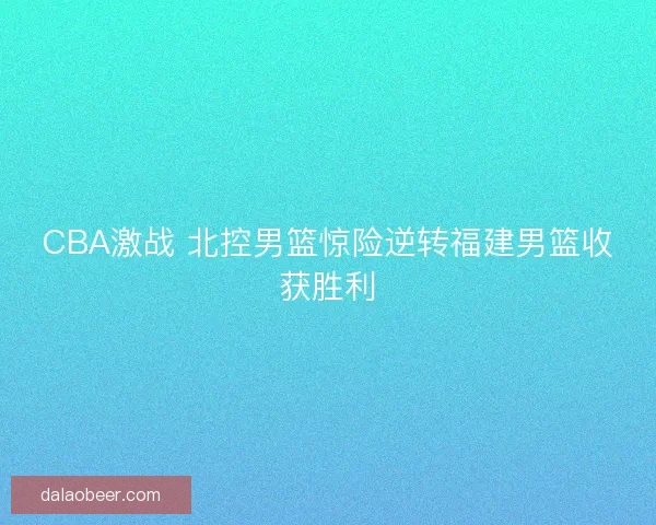 CBA激战 北控男篮惊险逆转福建男篮收获胜利