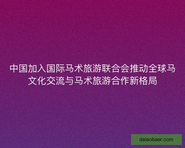 中国加入国际马术旅游联合会推动全球马文化交流与马术旅游合作新格局