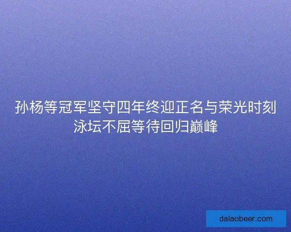 孙杨等冠军坚守四年终迎正名与荣光时刻泳坛不屈等待回归巅峰