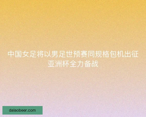 中国女足将以男足世预赛同规格包机出征亚洲杯全力备战