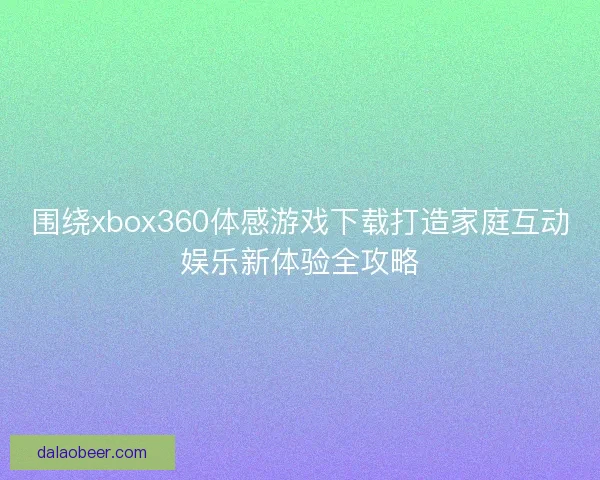 围绕xbox360体感游戏下载打造家庭互动娱乐新体验全攻略