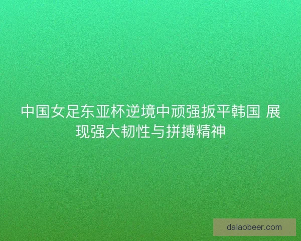中国女足东亚杯逆境中顽强扳平韩国 展现强大韧性与拼搏精神