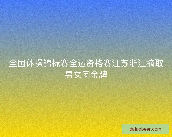全国体操锦标赛全运资格赛江苏浙江摘取男女团金牌