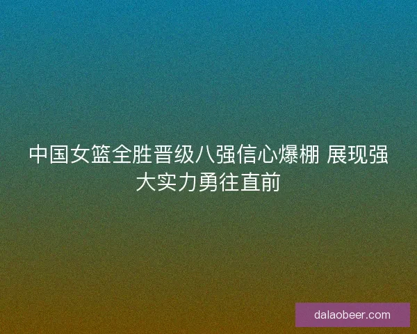 中国女篮全胜晋级八强信心爆棚 展现强大实力勇往直前