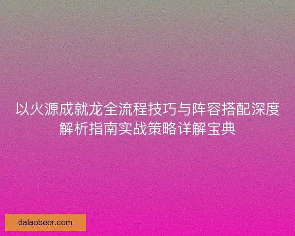 以火源成就龙全流程技巧与阵容搭配深度解析指南实战策略详解宝典