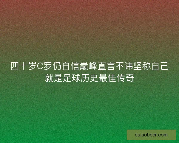 四十岁C罗仍自信巅峰直言不讳坚称自己就是足球历史最佳传奇