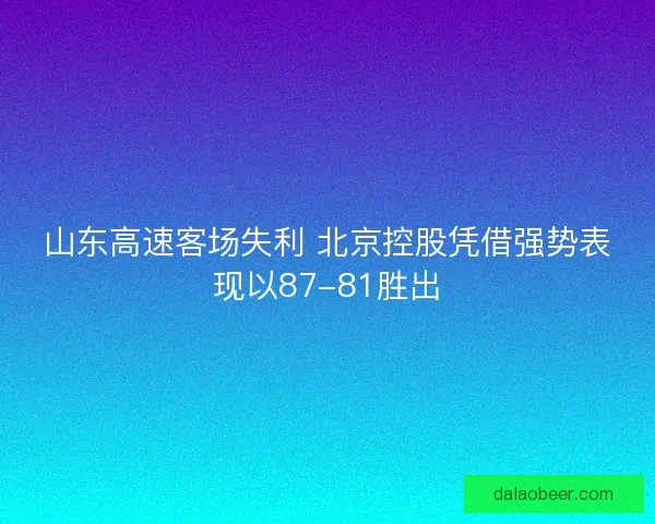 山东高速客场失利 北京控股凭借强势表现以87-81胜出